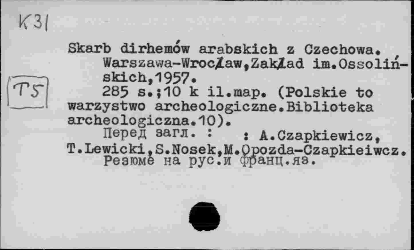 ﻿Skarb dirhemow arabskich z Czechowa.
Warszawa-WrocZaw,ZakXad im.Ossolin“ skich,1957«
285 s,|1O к il.map. (Polskie to warzystwo archeologiczne•Biblioteka archeologiczna.'IO).
Перед загл. :	• A.Czapkiewicz,
T.Lewicki,S.Nosek,M.Qpozda-Czapkieiwcz.
Резюме на рус.и франц.яз.